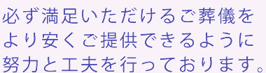 必ず満足いただけるご葬儀をより安くご提供できるように努力と工夫を行っております。