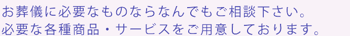 お葬儀に必要なものならなんでもご相談下さい。必要な各種商品・サービスをご用意しております。